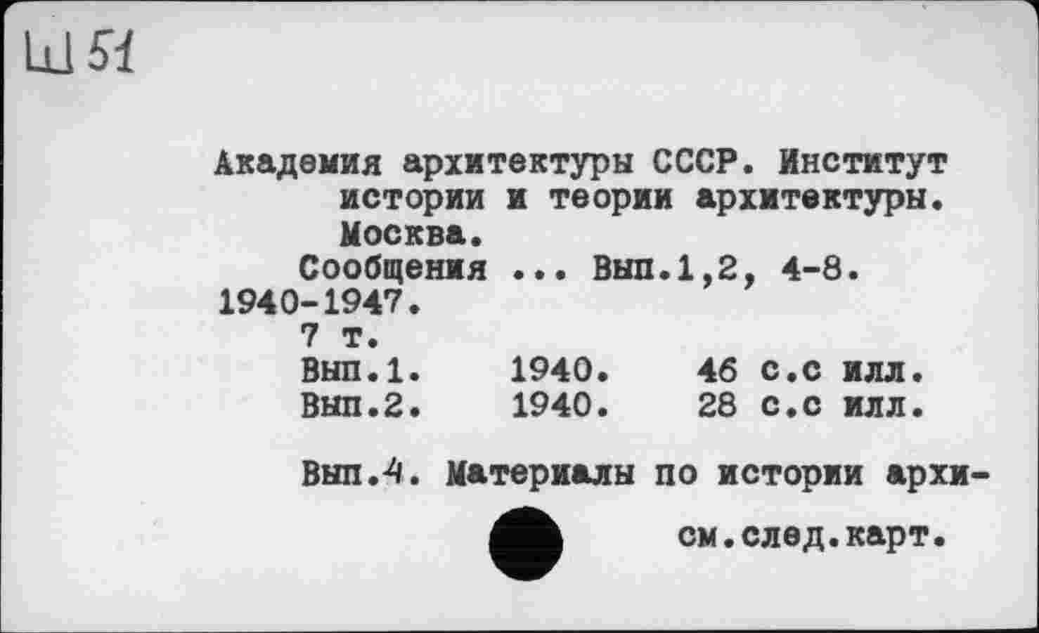 ﻿Академия архитектуры СССР. Институт истории и теории архитектуры. Москва.
Сообщения ... Выл.1,2, 4-8. 1940-1947.
7 т.
Вып.1.	1940.	46 с.с илл.
Выл.2.	1940.	28 с.с илл.
Выл.4. Материалы по истории архи
см.след.карт.